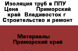 Изоляция труб в ППУ › Цена ­ 320 - Приморский край, Владивосток г. Строительство и ремонт » Материалы   . Приморский край